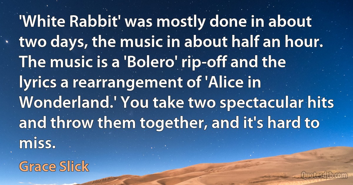 'White Rabbit' was mostly done in about two days, the music in about half an hour. The music is a 'Bolero' rip-off and the lyrics a rearrangement of 'Alice in Wonderland.' You take two spectacular hits and throw them together, and it's hard to miss. (Grace Slick)