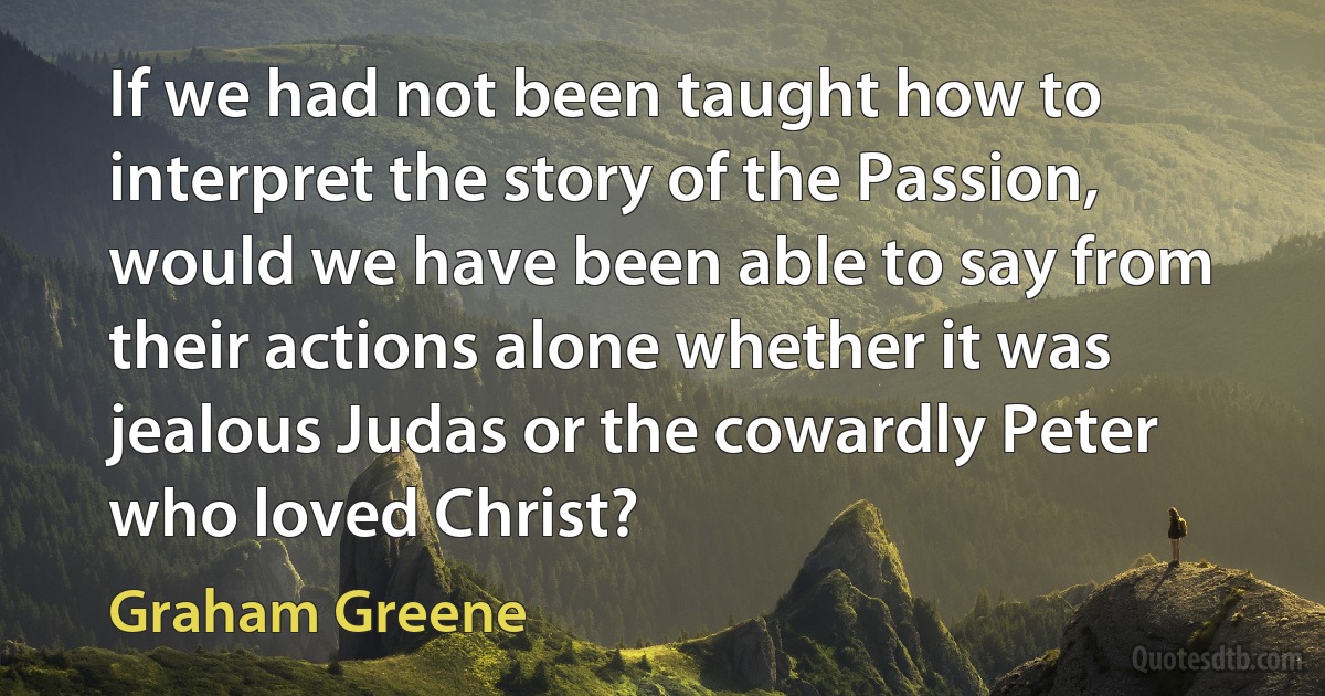 If we had not been taught how to interpret the story of the Passion, would we have been able to say from their actions alone whether it was jealous Judas or the cowardly Peter who loved Christ? (Graham Greene)