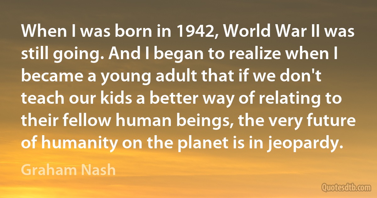 When I was born in 1942, World War II was still going. And I began to realize when I became a young adult that if we don't teach our kids a better way of relating to their fellow human beings, the very future of humanity on the planet is in jeopardy. (Graham Nash)