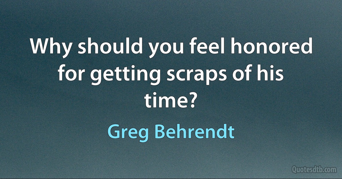 Why should you feel honored for getting scraps of his time? (Greg Behrendt)