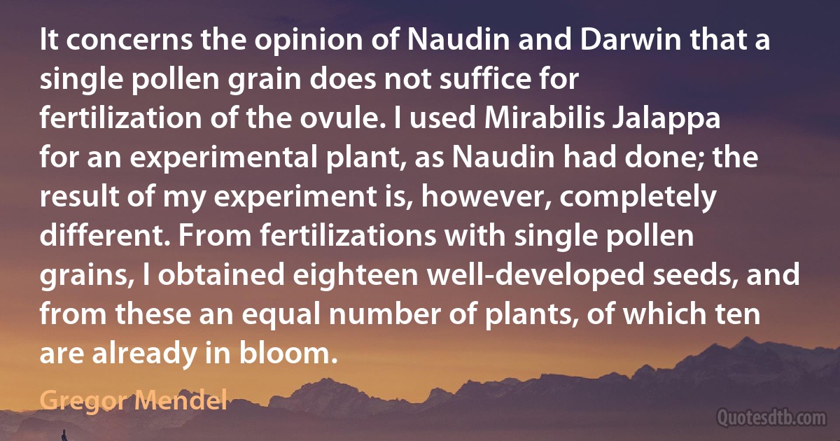 It concerns the opinion of Naudin and Darwin that a single pollen grain does not suffice for fertilization of the ovule. I used Mirabilis Jalappa for an experimental plant, as Naudin had done; the result of my experiment is, however, completely different. From fertilizations with single pollen grains, I obtained eighteen well-developed seeds, and from these an equal number of plants, of which ten are already in bloom. (Gregor Mendel)