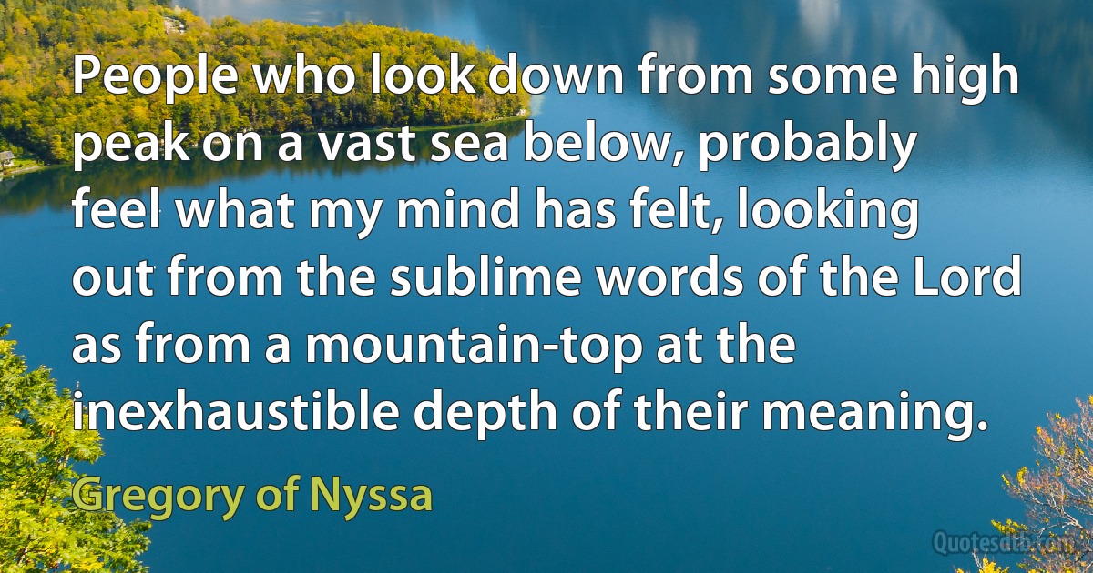 People who look down from some high peak on a vast sea below, probably feel what my mind has felt, looking out from the sublime words of the Lord as from a mountain-top at the inexhaustible depth of their meaning. (Gregory of Nyssa)