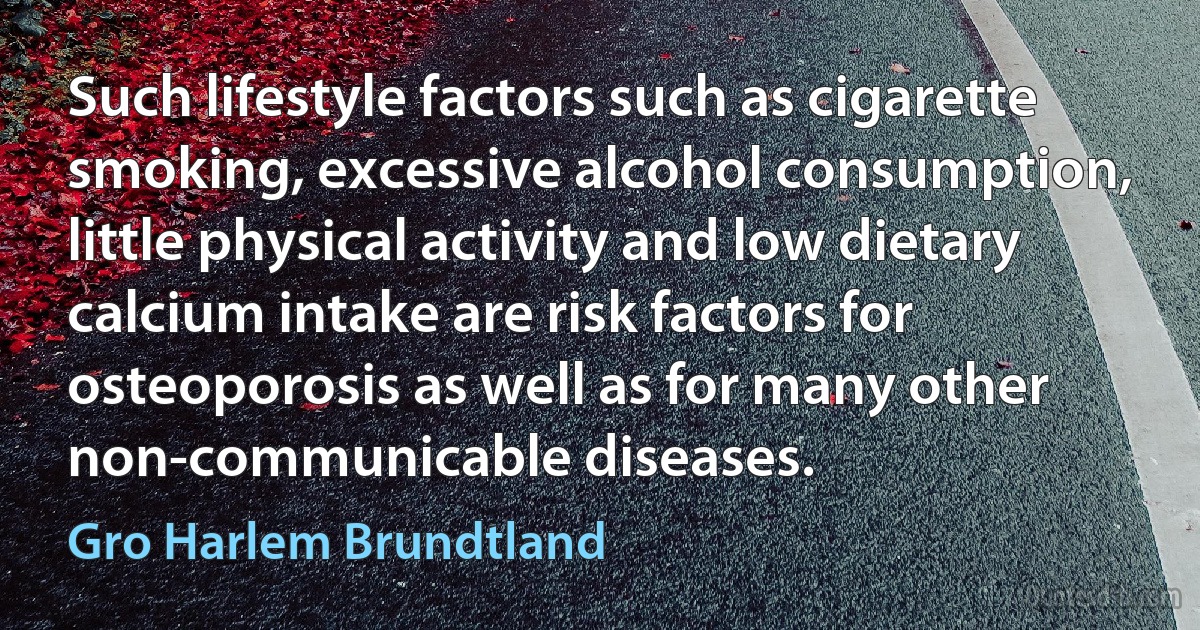 Such lifestyle factors such as cigarette smoking, excessive alcohol consumption, little physical activity and low dietary calcium intake are risk factors for osteoporosis as well as for many other non-communicable diseases. (Gro Harlem Brundtland)