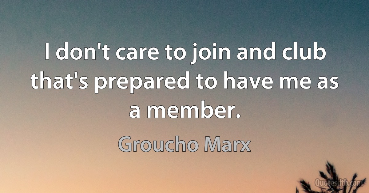 I don't care to join and club that's prepared to have me as a member. (Groucho Marx)