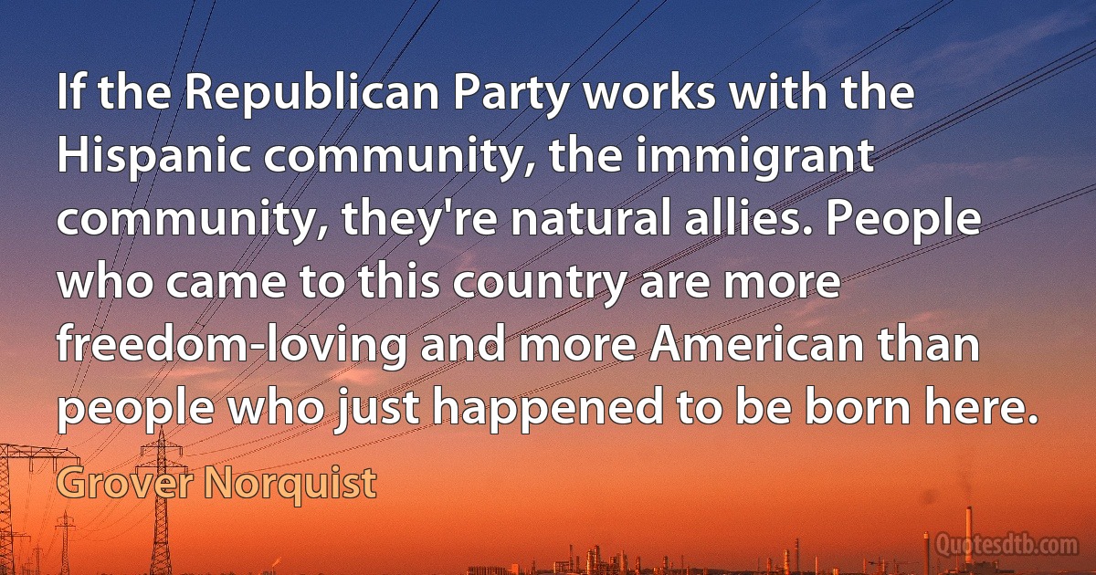 If the Republican Party works with the Hispanic community, the immigrant community, they're natural allies. People who came to this country are more freedom-loving and more American than people who just happened to be born here. (Grover Norquist)