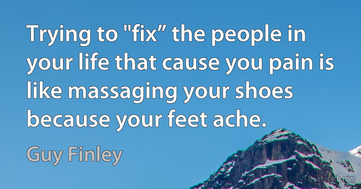 Trying to "fix” the people in your life that cause you pain is like massaging your shoes because your feet ache. (Guy Finley)