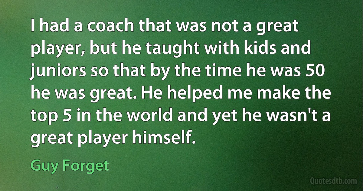 I had a coach that was not a great player, but he taught with kids and juniors so that by the time he was 50 he was great. He helped me make the top 5 in the world and yet he wasn't a great player himself. (Guy Forget)