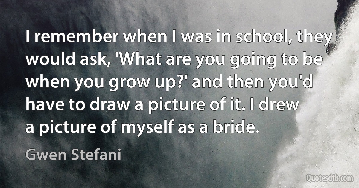 I remember when I was in school, they would ask, 'What are you going to be when you grow up?' and then you'd have to draw a picture of it. I drew a picture of myself as a bride. (Gwen Stefani)