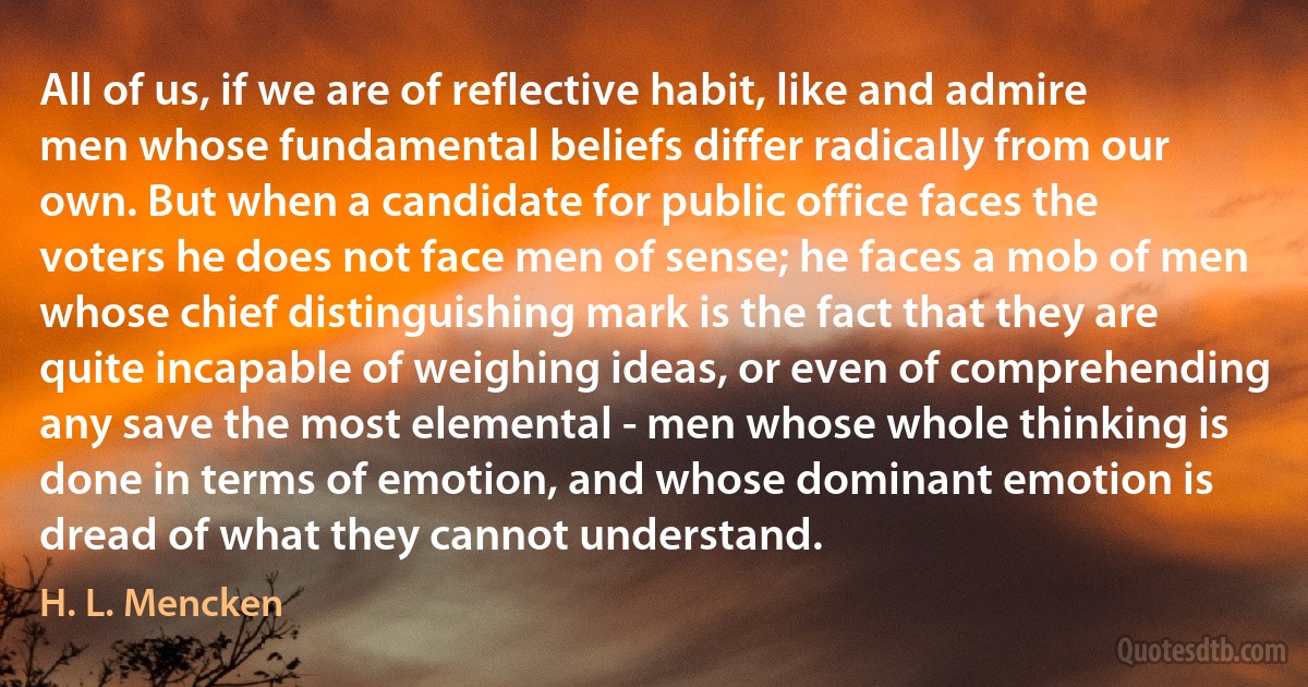 All of us, if we are of reflective habit, like and admire men whose fundamental beliefs differ radically from our own. But when a candidate for public office faces the voters he does not face men of sense; he faces a mob of men whose chief distinguishing mark is the fact that they are quite incapable of weighing ideas, or even of comprehending any save the most elemental - men whose whole thinking is done in terms of emotion, and whose dominant emotion is dread of what they cannot understand. (H. L. Mencken)