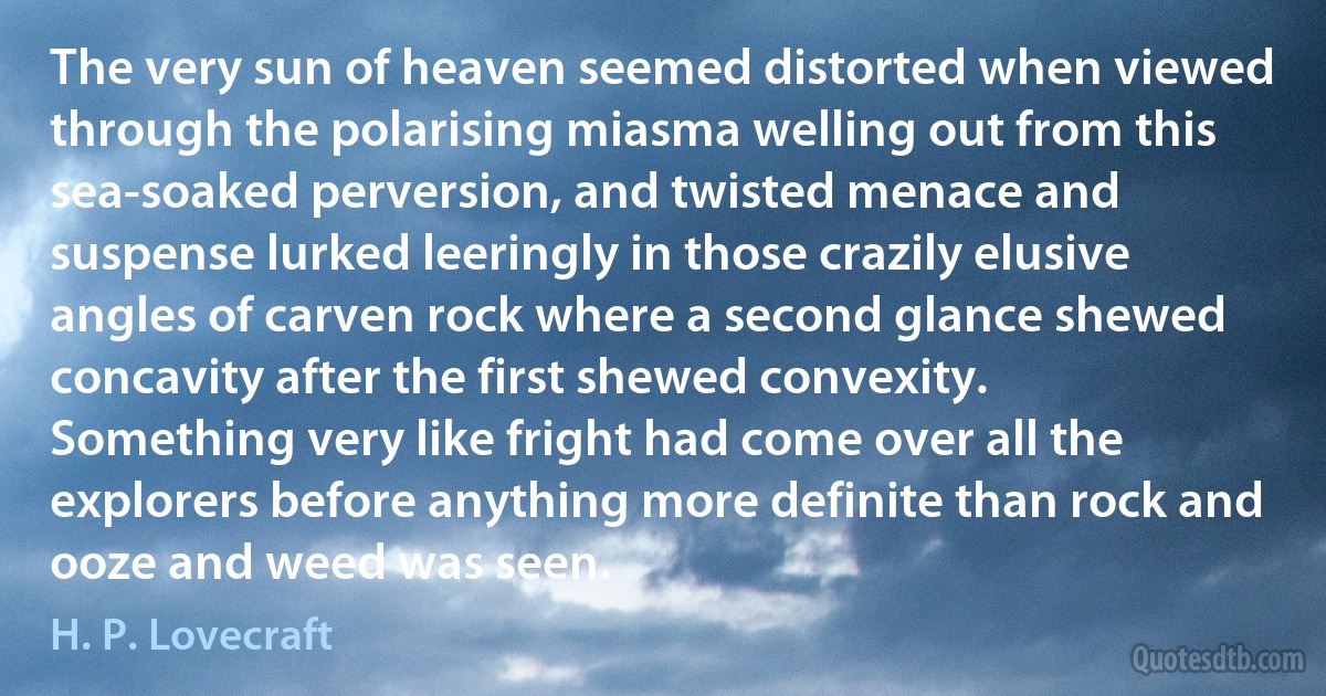 The very sun of heaven seemed distorted when viewed through the polarising miasma welling out from this sea-soaked perversion, and twisted menace and suspense lurked leeringly in those crazily elusive angles of carven rock where a second glance shewed concavity after the first shewed convexity.
Something very like fright had come over all the explorers before anything more definite than rock and ooze and weed was seen. (H. P. Lovecraft)