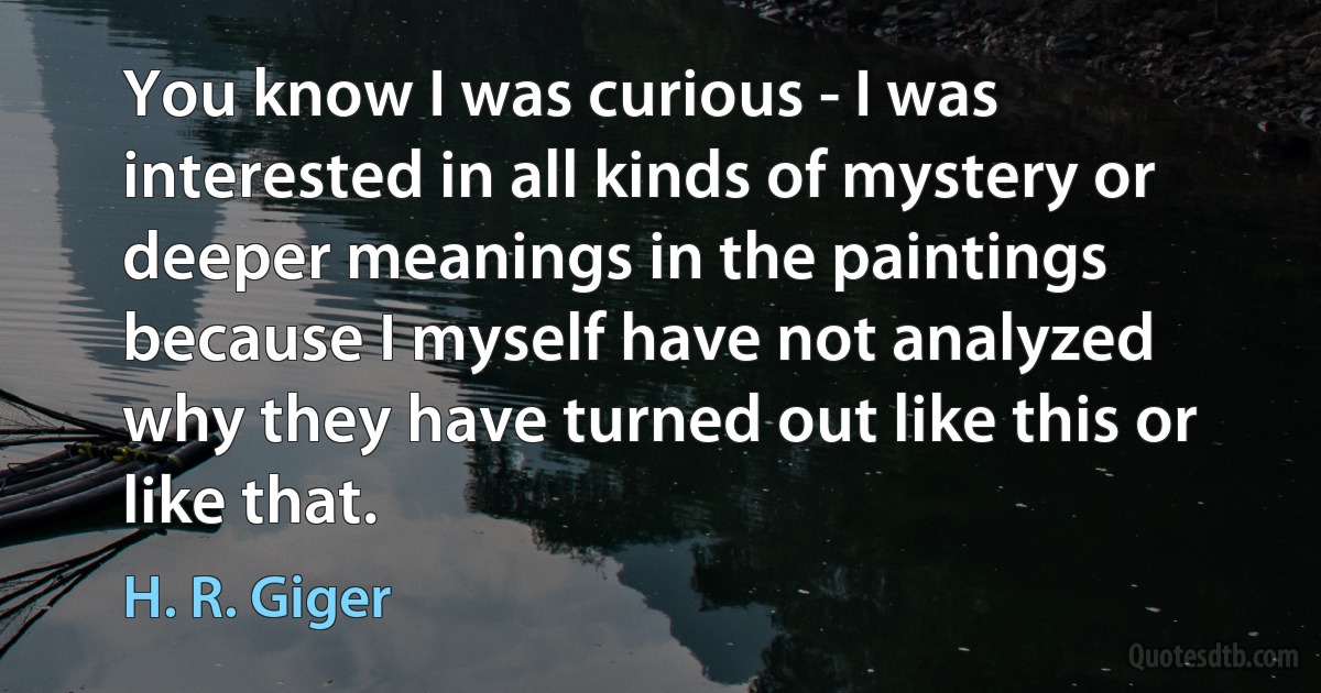 You know I was curious - I was interested in all kinds of mystery or deeper meanings in the paintings because I myself have not analyzed why they have turned out like this or like that. (H. R. Giger)