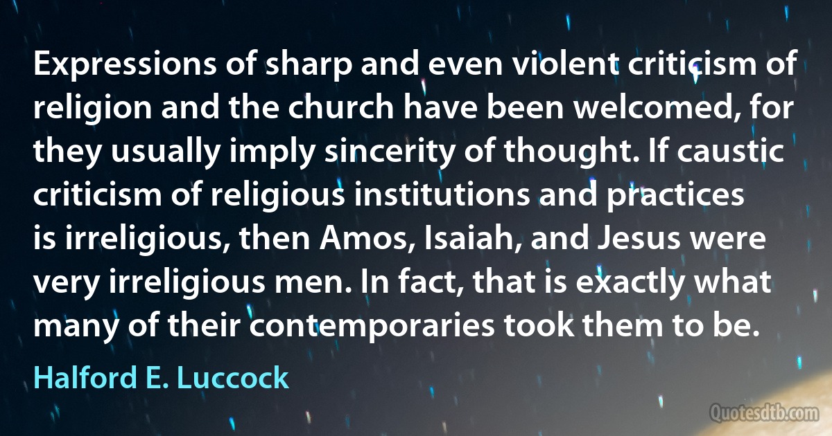 Expressions of sharp and even violent criticism of religion and the church have been welcomed, for they usually imply sincerity of thought. If caustic criticism of religious institutions and practices is irreligious, then Amos, Isaiah, and Jesus were very irreligious men. In fact, that is exactly what many of their contemporaries took them to be. (Halford E. Luccock)