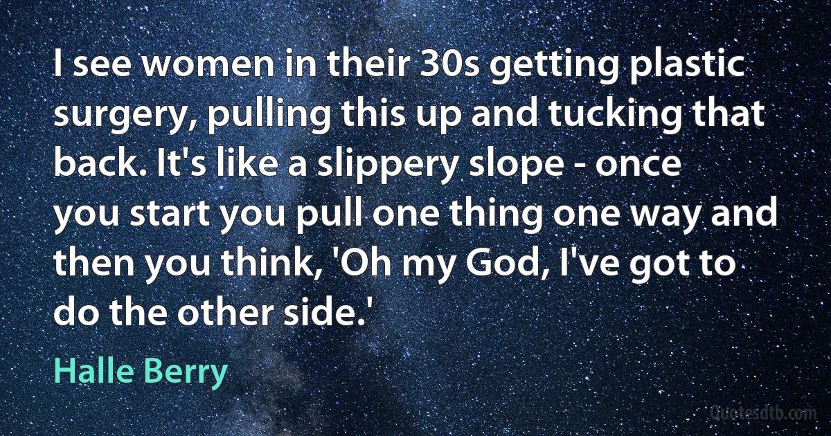 I see women in their 30s getting plastic surgery, pulling this up and tucking that back. It's like a slippery slope - once you start you pull one thing one way and then you think, 'Oh my God, I've got to do the other side.' (Halle Berry)