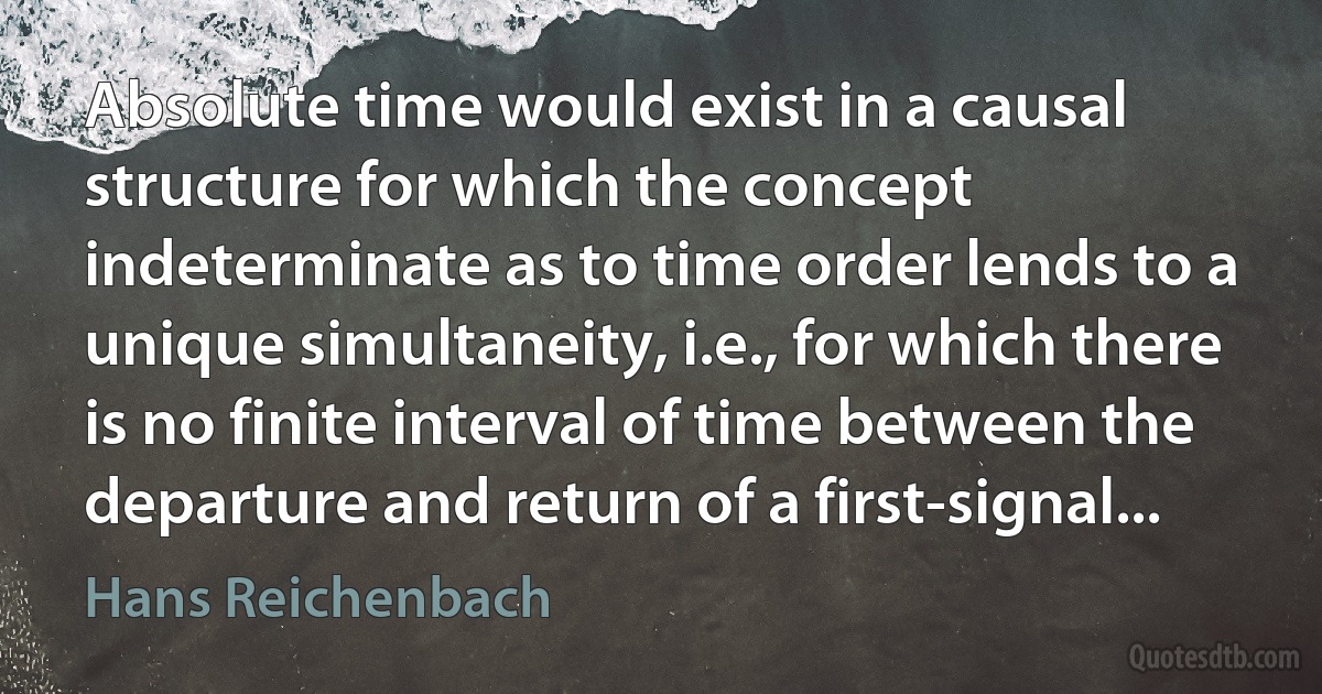 Absolute time would exist in a causal structure for which the concept indeterminate as to time order lends to a unique simultaneity, i.e., for which there is no finite interval of time between the departure and return of a first-signal... (Hans Reichenbach)