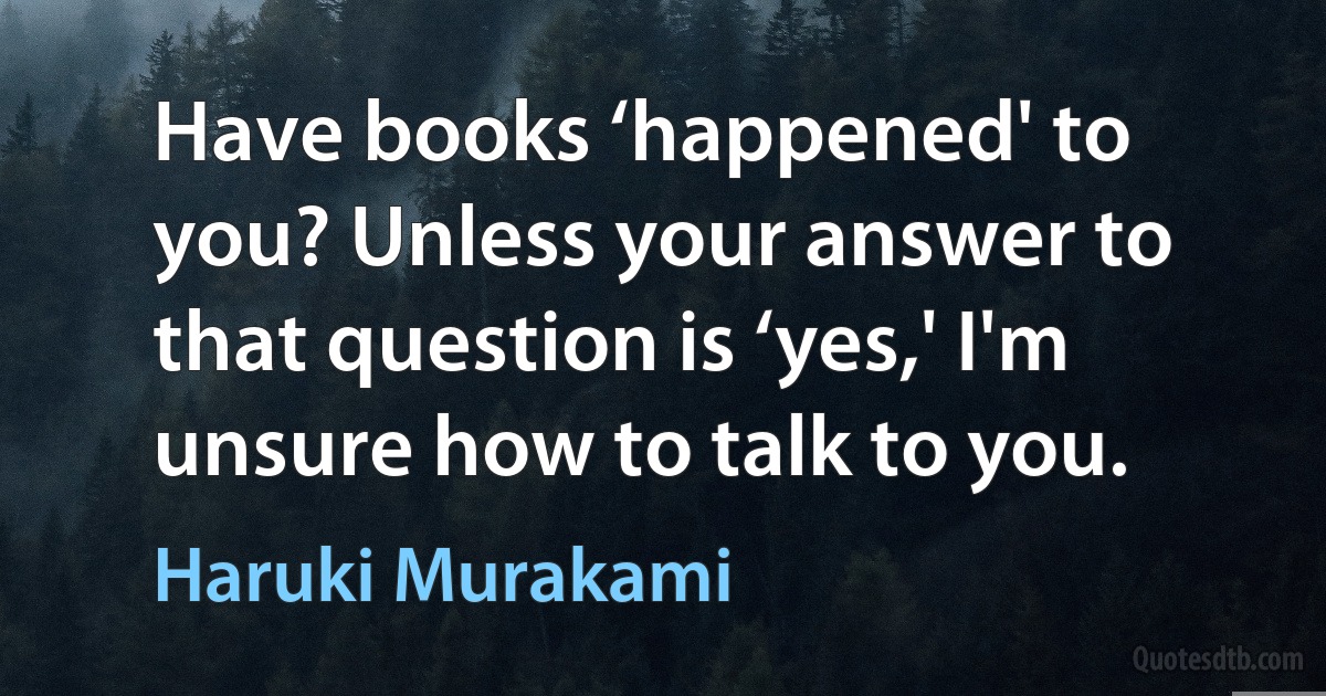 Have books ‘happened' to you? Unless your answer to that question is ‘yes,' I'm unsure how to talk to you. (Haruki Murakami)