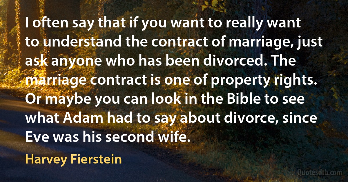 I often say that if you want to really want to understand the contract of marriage, just ask anyone who has been divorced. The marriage contract is one of property rights. Or maybe you can look in the Bible to see what Adam had to say about divorce, since Eve was his second wife. (Harvey Fierstein)