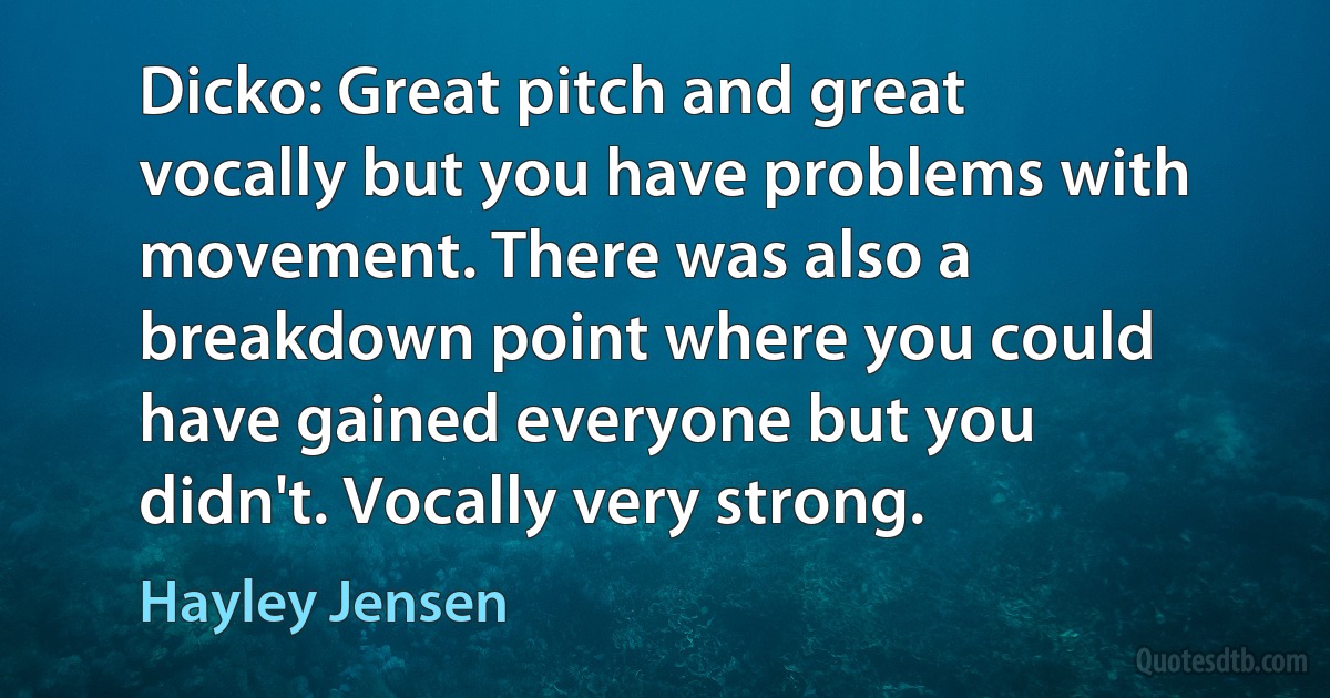 Dicko: Great pitch and great vocally but you have problems with movement. There was also a breakdown point where you could have gained everyone but you didn't. Vocally very strong. (Hayley Jensen)