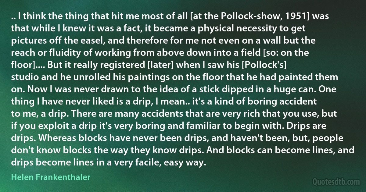 .. I think the thing that hit me most of all [at the Pollock-show, 1951] was that while I knew it was a fact, it became a physical necessity to get pictures off the easel, and therefore for me not even on a wall but the reach or fluidity of working from above down into a field [so: on the floor].... But it really registered [later] when I saw his [Pollock's] studio and he unrolled his paintings on the floor that he had painted them on. Now I was never drawn to the idea of a stick dipped in a huge can. One thing I have never liked is a drip, I mean.. it's a kind of boring accident to me, a drip. There are many accidents that are very rich that you use, but if you exploit a drip it's very boring and familiar to begin with. Drips are drips. Whereas blocks have never been drips, and haven't been, but, people don't know blocks the way they know drips. And blocks can become lines, and drips become lines in a very facile, easy way. (Helen Frankenthaler)