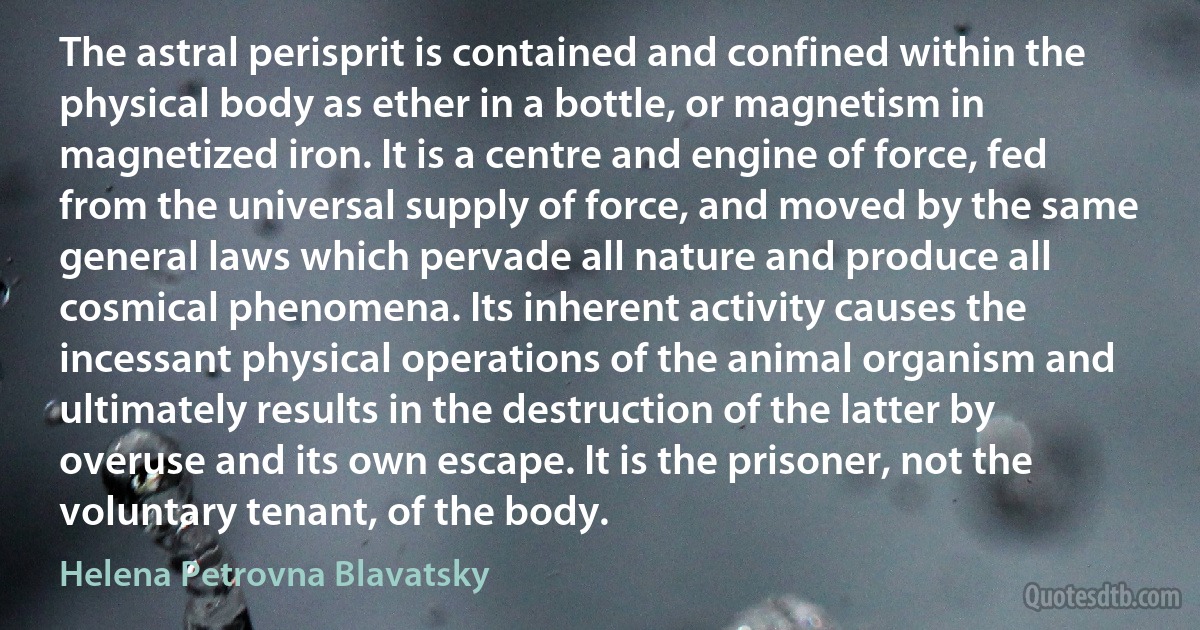 The astral perisprit is contained and confined within the physical body as ether in a bottle, or magnetism in magnetized iron. It is a centre and engine of force, fed from the universal supply of force, and moved by the same general laws which pervade all nature and produce all cosmical phenomena. Its inherent activity causes the incessant physical operations of the animal organism and ultimately results in the destruction of the latter by overuse and its own escape. It is the prisoner, not the voluntary tenant, of the body. (Helena Petrovna Blavatsky)