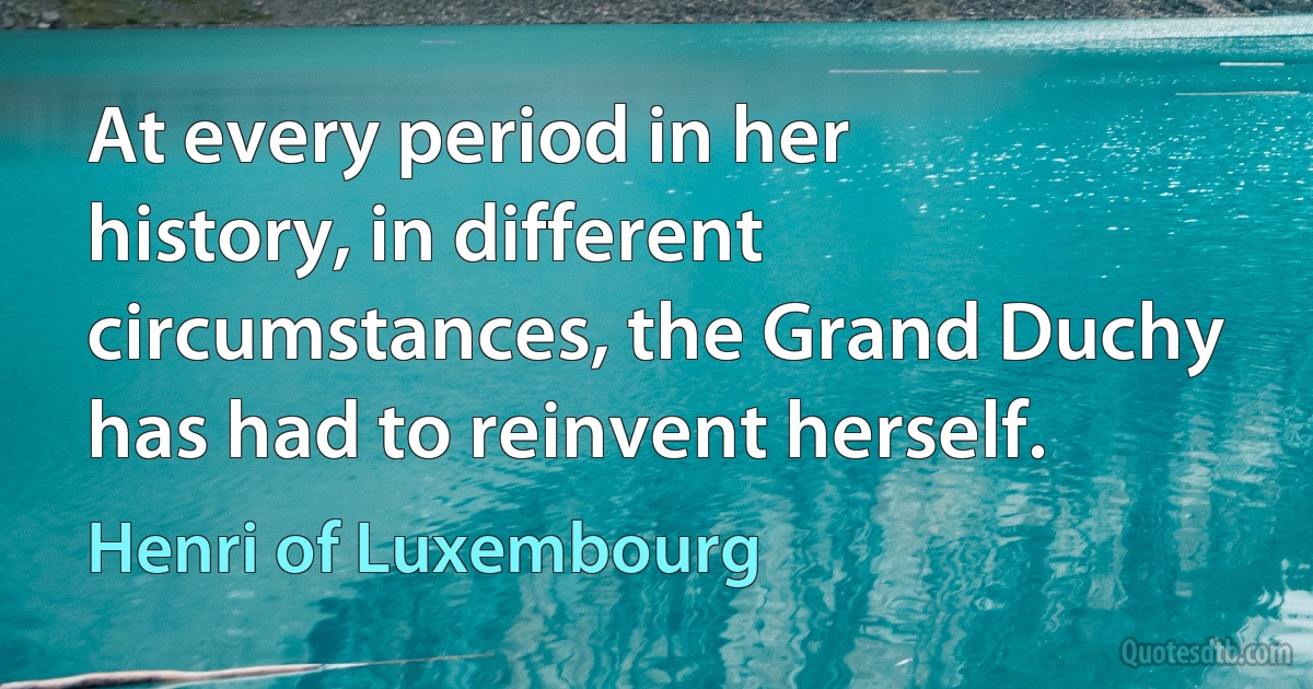 At every period in her history, in different circumstances, the Grand Duchy has had to reinvent herself. (Henri of Luxembourg)