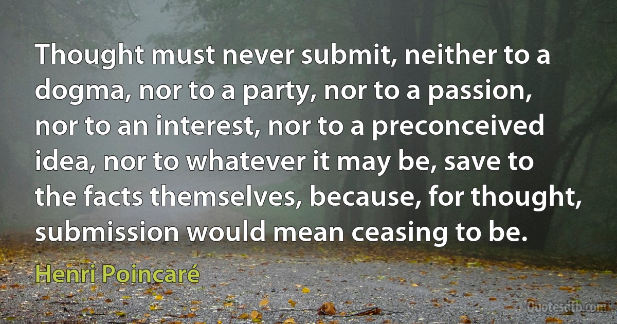 Thought must never submit, neither to a dogma, nor to a party, nor to a passion, nor to an interest, nor to a preconceived idea, nor to whatever it may be, save to the facts themselves, because, for thought, submission would mean ceasing to be. (Henri Poincaré)