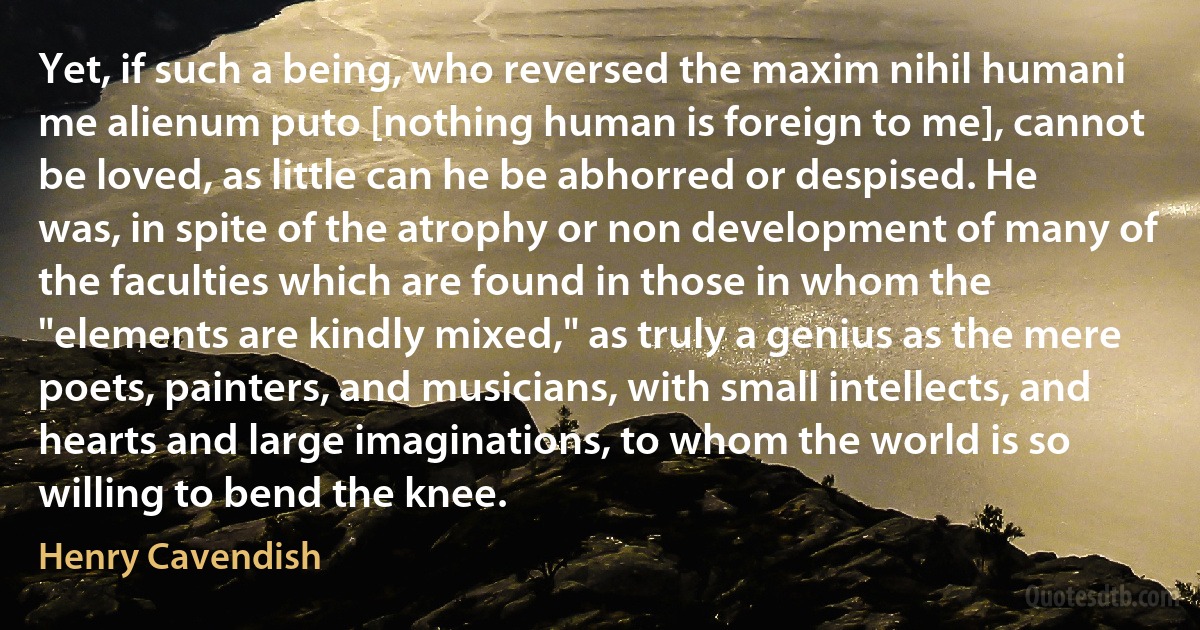 Yet, if such a being, who reversed the maxim nihil humani me alienum puto [nothing human is foreign to me], cannot be loved, as little can he be abhorred or despised. He was, in spite of the atrophy or non development of many of the faculties which are found in those in whom the "elements are kindly mixed," as truly a genius as the mere poets, painters, and musicians, with small intellects, and hearts and large imaginations, to whom the world is so willing to bend the knee. (Henry Cavendish)