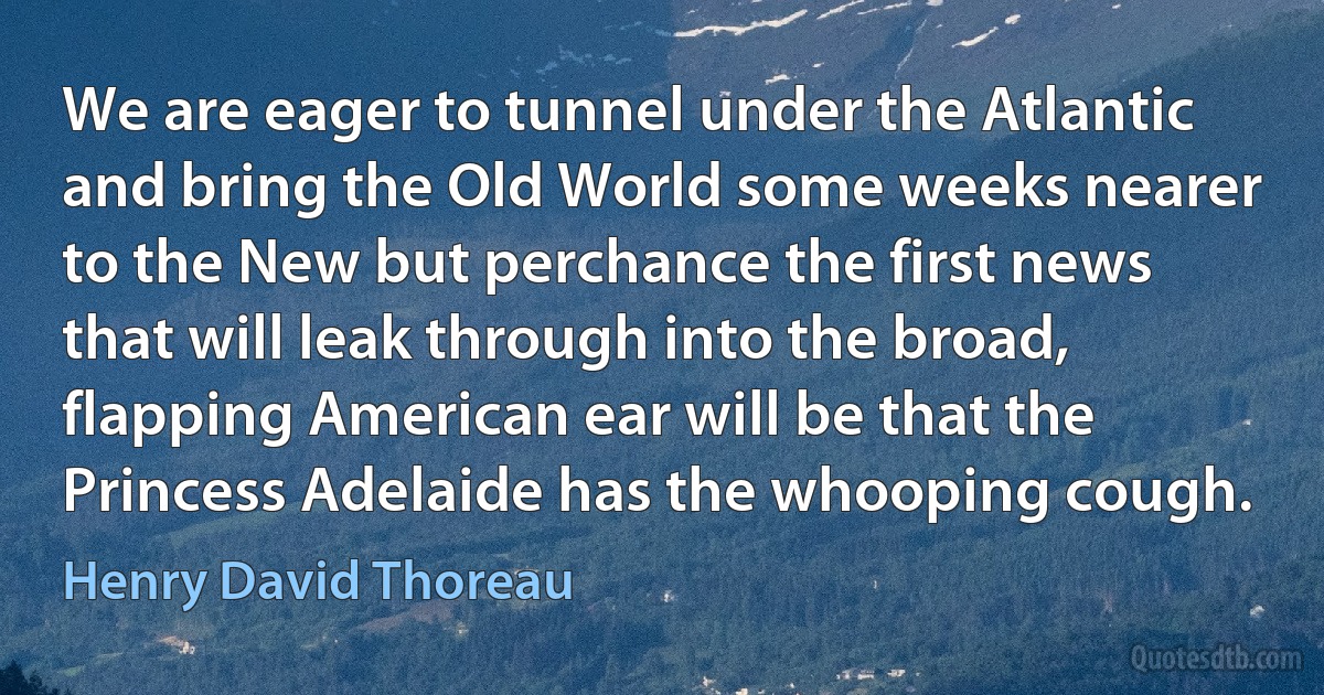 We are eager to tunnel under the Atlantic and bring the Old World some weeks nearer to the New but perchance the first news that will leak through into the broad, flapping American ear will be that the Princess Adelaide has the whooping cough. (Henry David Thoreau)