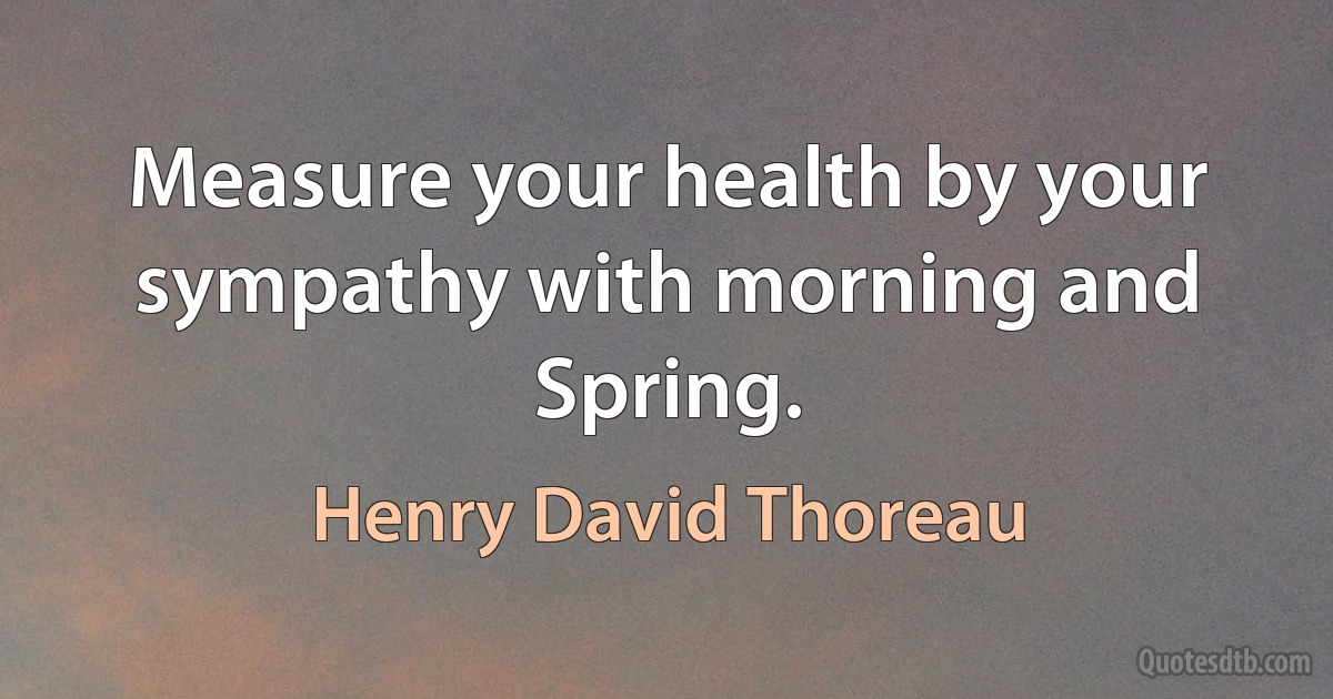 Measure your health by your sympathy with morning and Spring. (Henry David Thoreau)