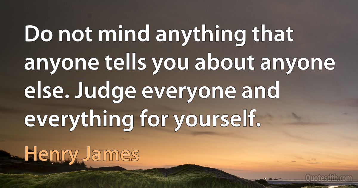 Do not mind anything that anyone tells you about anyone else. Judge everyone and everything for yourself. (Henry James)