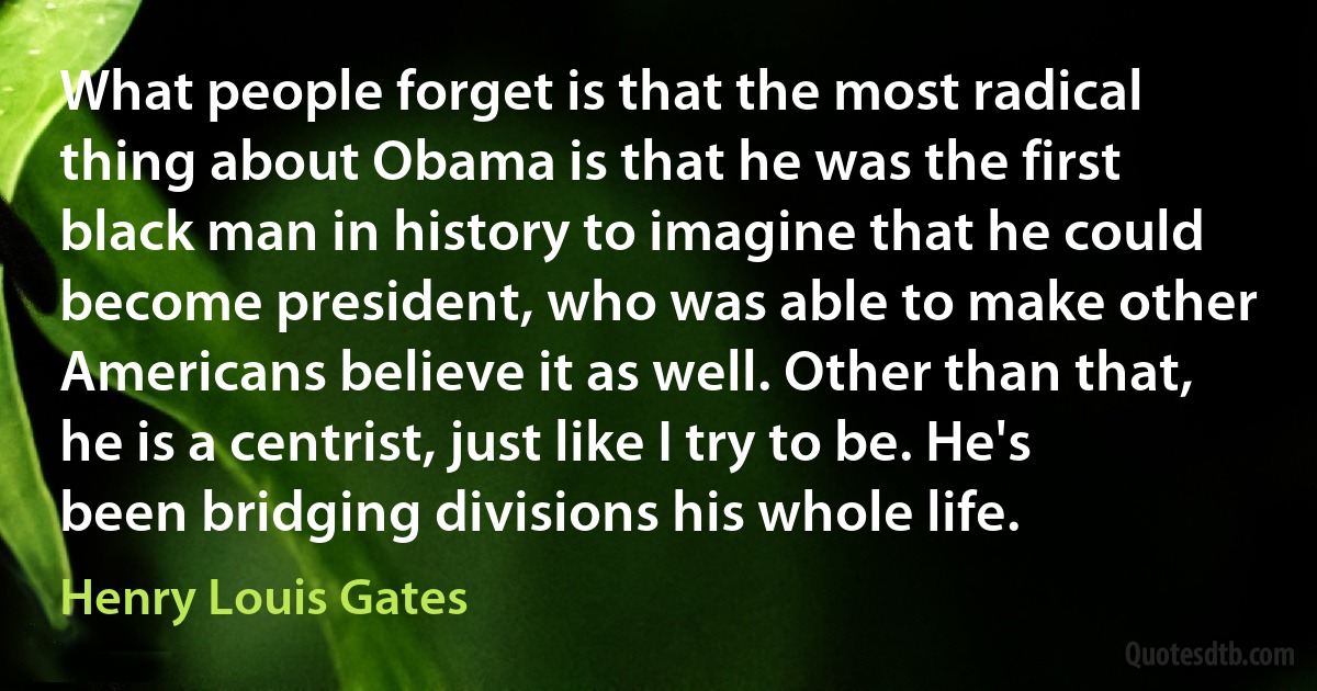 What people forget is that the most radical thing about Obama is that he was the first black man in history to imagine that he could become president, who was able to make other Americans believe it as well. Other than that, he is a centrist, just like I try to be. He's been bridging divisions his whole life. (Henry Louis Gates)