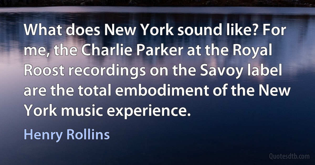 What does New York sound like? For me, the Charlie Parker at the Royal Roost recordings on the Savoy label are the total embodiment of the New York music experience. (Henry Rollins)