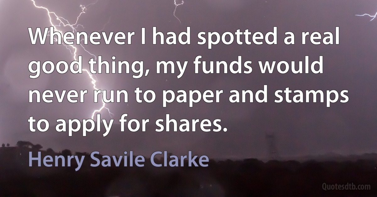 Whenever I had spotted a real good thing, my funds would never run to paper and stamps to apply for shares. (Henry Savile Clarke)