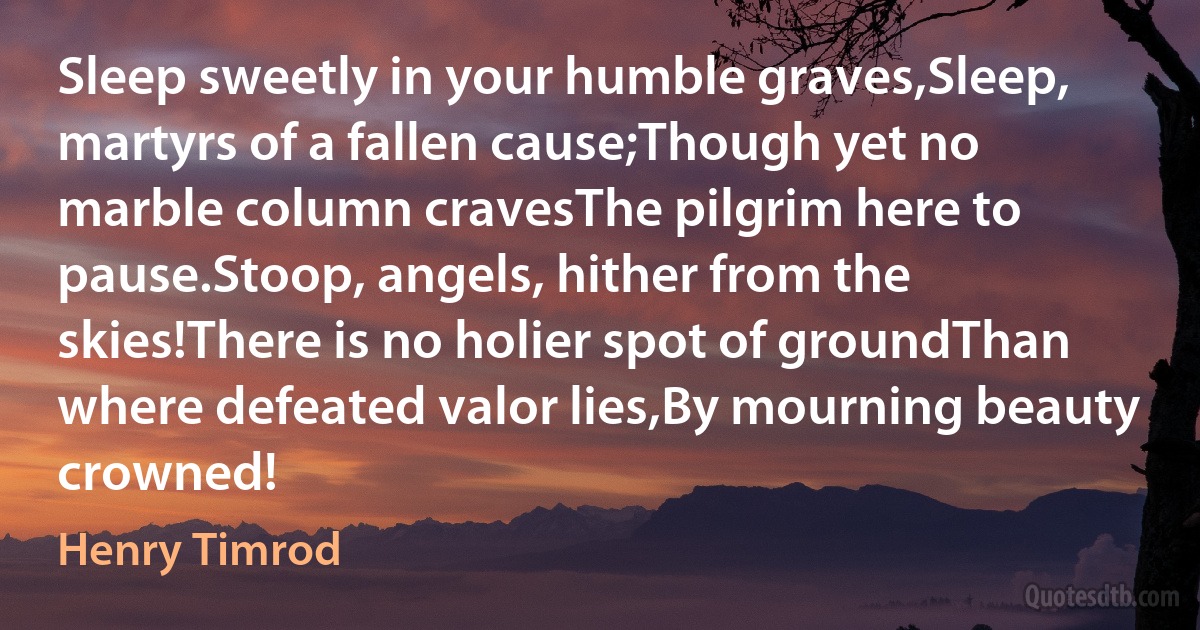 Sleep sweetly in your humble graves,Sleep, martyrs of a fallen cause;Though yet no marble column cravesThe pilgrim here to pause.Stoop, angels, hither from the skies!There is no holier spot of groundThan where defeated valor lies,By mourning beauty crowned! (Henry Timrod)