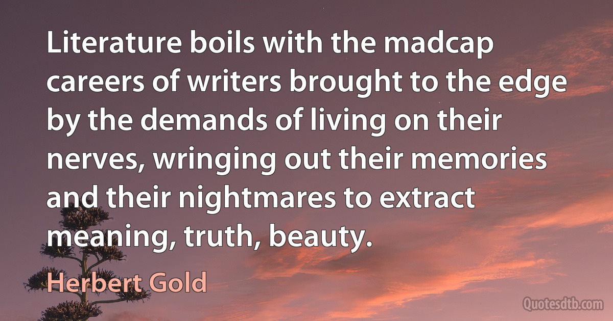 Literature boils with the madcap careers of writers brought to the edge by the demands of living on their nerves, wringing out their memories and their nightmares to extract meaning, truth, beauty. (Herbert Gold)