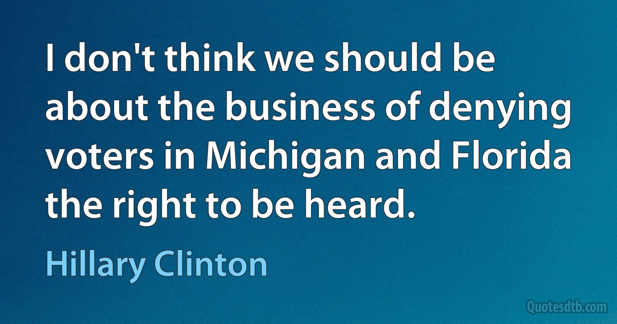 I don't think we should be about the business of denying voters in Michigan and Florida the right to be heard. (Hillary Clinton)