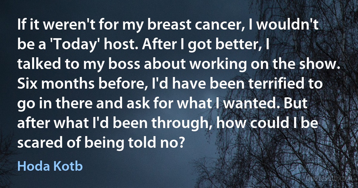 If it weren't for my breast cancer, I wouldn't be a 'Today' host. After I got better, I talked to my boss about working on the show. Six months before, I'd have been terrified to go in there and ask for what I wanted. But after what I'd been through, how could I be scared of being told no? (Hoda Kotb)