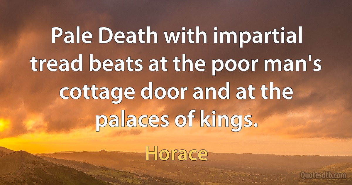 Pale Death with impartial tread beats at the poor man's cottage door and at the palaces of kings. (Horace)