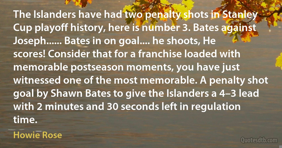 The Islanders have had two penalty shots in Stanley Cup playoff history, here is number 3. Bates against Joseph...... Bates in on goal.... he shoots, He scores! Consider that for a franchise loaded with memorable postseason moments, you have just witnessed one of the most memorable. A penalty shot goal by Shawn Bates to give the Islanders a 4–3 lead with 2 minutes and 30 seconds left in regulation time. (Howie Rose)