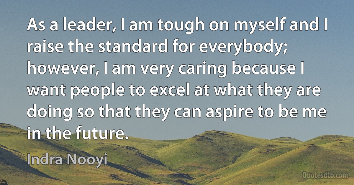 As a leader, I am tough on myself and I raise the standard for everybody; however, I am very caring because I want people to excel at what they are doing so that they can aspire to be me in the future. (Indra Nooyi)