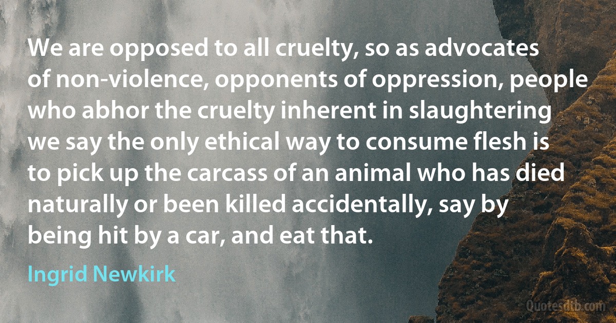 We are opposed to all cruelty, so as advocates of non-violence, opponents of oppression, people who abhor the cruelty inherent in slaughtering we say the only ethical way to consume flesh is to pick up the carcass of an animal who has died naturally or been killed accidentally, say by being hit by a car, and eat that. (Ingrid Newkirk)