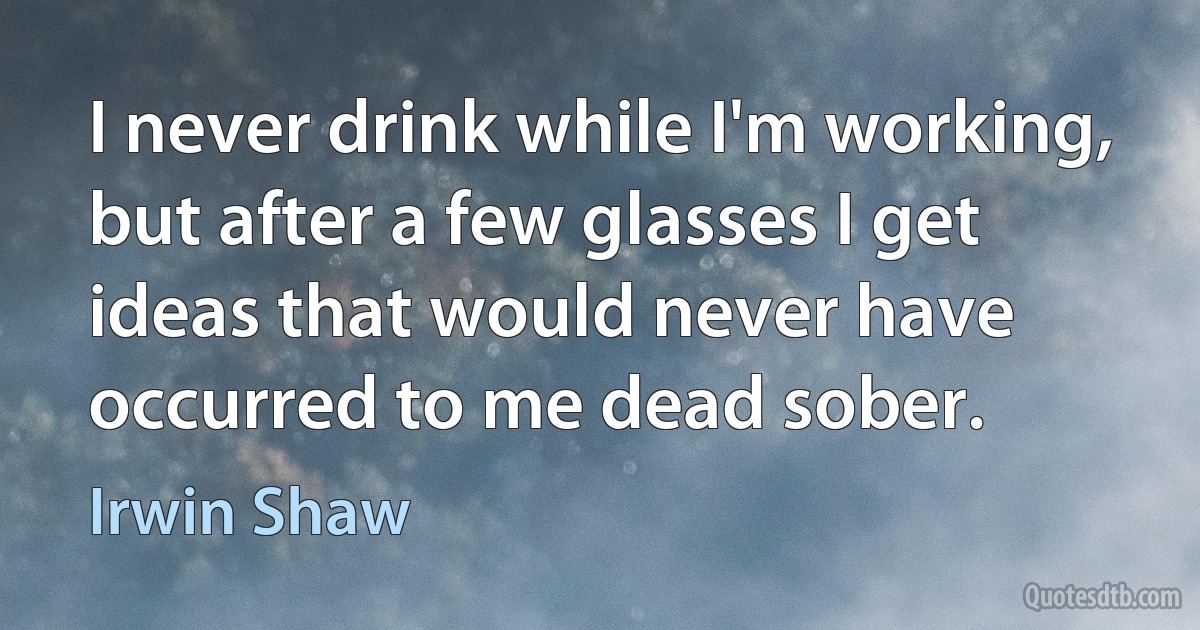 I never drink while I'm working, but after a few glasses I get ideas that would never have occurred to me dead sober. (Irwin Shaw)