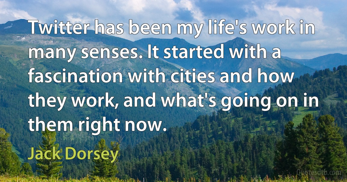 Twitter has been my life's work in many senses. It started with a fascination with cities and how they work, and what's going on in them right now. (Jack Dorsey)