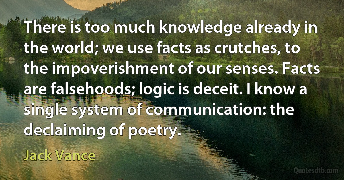 There is too much knowledge already in the world; we use facts as crutches, to the impoverishment of our senses. Facts are falsehoods; logic is deceit. I know a single system of communication: the declaiming of poetry. (Jack Vance)