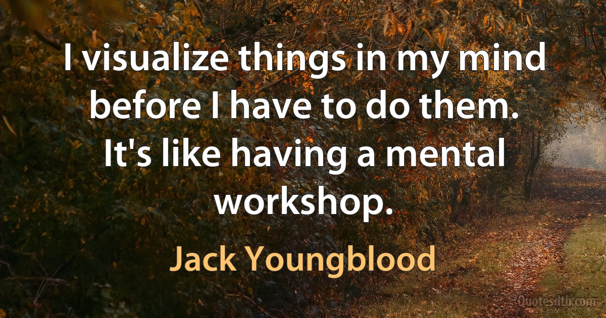 I visualize things in my mind before I have to do them. It's like having a mental workshop. (Jack Youngblood)