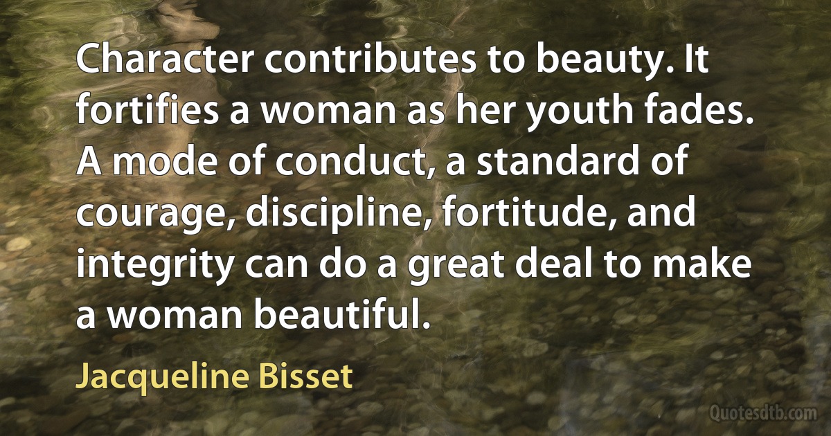 Character contributes to beauty. It fortifies a woman as her youth fades. A mode of conduct, a standard of courage, discipline, fortitude, and integrity can do a great deal to make a woman beautiful. (Jacqueline Bisset)