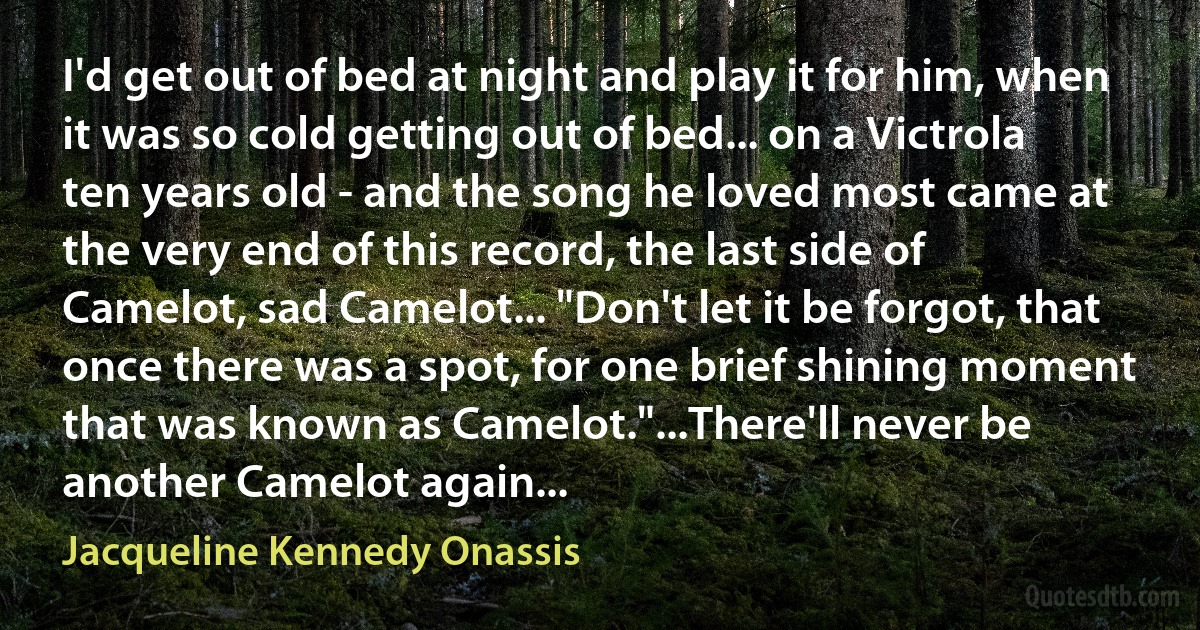 I'd get out of bed at night and play it for him, when it was so cold getting out of bed... on a Victrola ten years old - and the song he loved most came at the very end of this record, the last side of Camelot, sad Camelot... "Don't let it be forgot, that once there was a spot, for one brief shining moment that was known as Camelot."...There'll never be another Camelot again... (Jacqueline Kennedy Onassis)