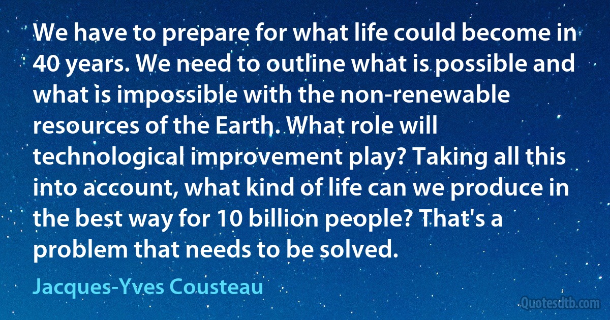 We have to prepare for what life could become in 40 years. We need to outline what is possible and what is impossible with the non-renewable resources of the Earth. What role will technological improvement play? Taking all this into account, what kind of life can we produce in the best way for 10 billion people? That's a problem that needs to be solved. (Jacques-Yves Cousteau)