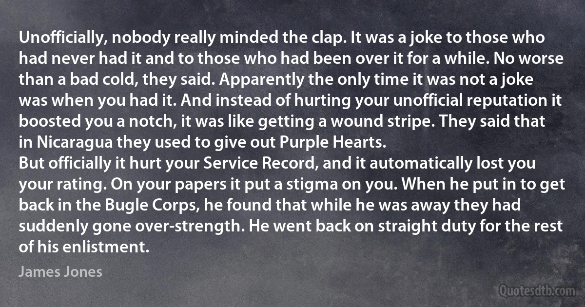 Unofficially, nobody really minded the clap. It was a joke to those who had never had it and to those who had been over it for a while. No worse than a bad cold, they said. Apparently the only time it was not a joke was when you had it. And instead of hurting your unofficial reputation it boosted you a notch, it was like getting a wound stripe. They said that in Nicaragua they used to give out Purple Hearts.
But officially it hurt your Service Record, and it automatically lost you your rating. On your papers it put a stigma on you. When he put in to get back in the Bugle Corps, he found that while he was away they had suddenly gone over-strength. He went back on straight duty for the rest of his enlistment. (James Jones)