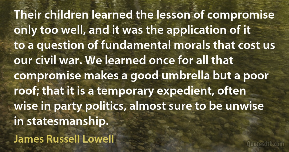 Their children learned the lesson of compromise only too well, and it was the application of it to a question of fundamental morals that cost us our civil war. We learned once for all that compromise makes a good umbrella but a poor roof; that it is a temporary expedient, often wise in party politics, almost sure to be unwise in statesmanship. (James Russell Lowell)