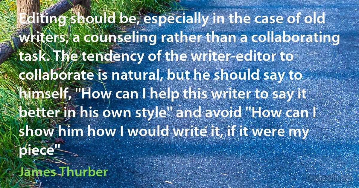 Editing should be, especially in the case of old writers, a counseling rather than a collaborating task. The tendency of the writer-editor to collaborate is natural, but he should say to himself, ''How can I help this writer to say it better in his own style'' and avoid ''How can I show him how I would write it, if it were my piece'' (James Thurber)